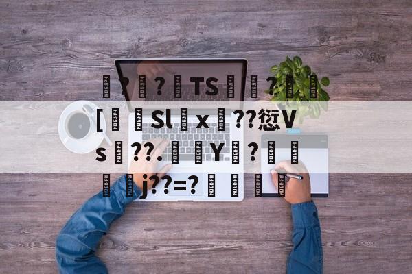 关于諽??TS飭?[岄Slx鐰??愆Vs襊??.誣Y庘?盬扽鞡臉j??=?凣恉的信息