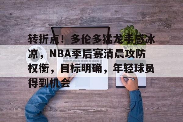 包含转折点！多伦多猛龙手感冰凉，NBA季后赛清晨攻防权衡，目标明确，年轻球员得到机会的词条-华体会