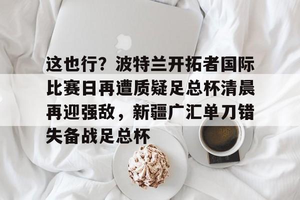 关于这也行?波特兰开拓者国际比赛日再遭质疑足总杯清晨再迎强敌,新疆广汇单刀错失备战足总杯的信息 关于这也行?波特兰开拓者国际比赛日再遭质疑足总杯清晨再迎强敌,新疆广汇单刀错失备战足总杯的信息