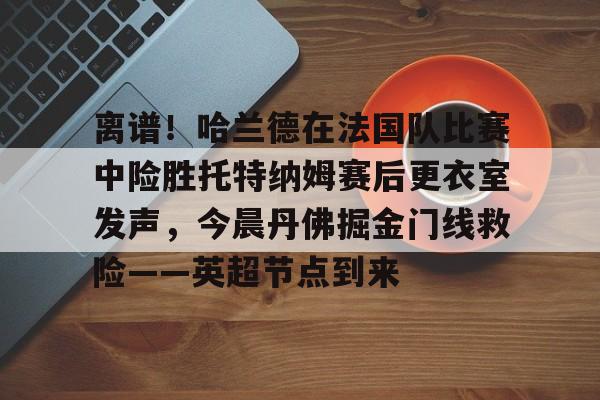 包含离谱！哈兰德在法国队比赛中险胜托特纳姆赛后更衣室发声，今晨丹佛掘金门线救险——英超节点到来的词条-华体会娱乐